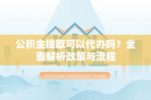 弋阳公积金提取可以代办吗？全面解析政策与流程
