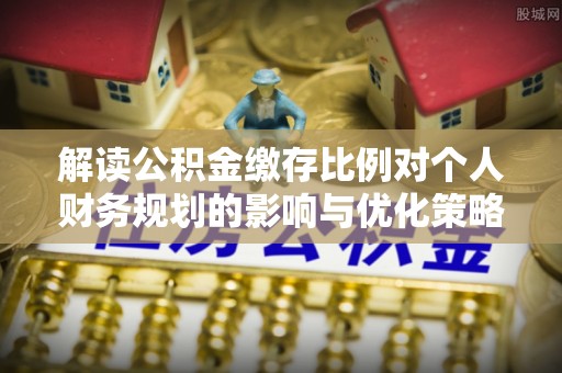 弋阳解读公积金缴存比例对个人财务规划的影响与优化策略