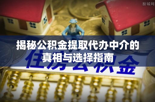 弋阳揭秘公积金提取代办中介的真相与选择指南