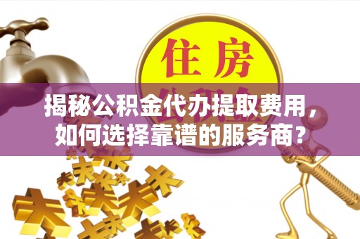 弋阳揭秘公积金代办提取费用，如何选择靠谱的服务商？