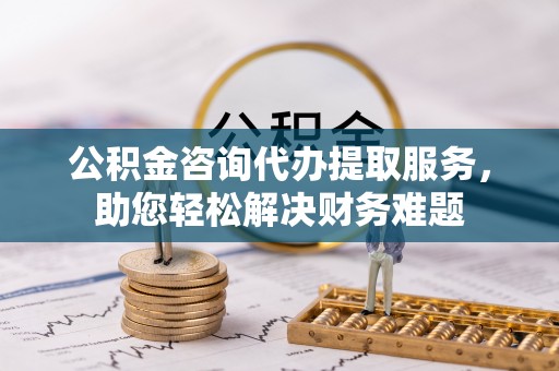 弋阳公积金咨询代办提取服务，助您轻松解决财务难题