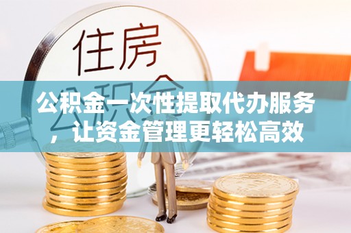 弋阳公积金一次性提取代办服务，让资金管理更轻松高效