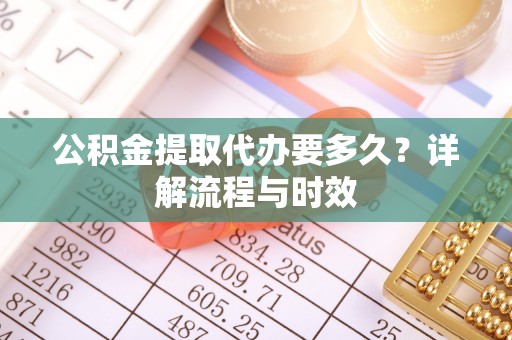 弋阳公积金提取代办要多久？详解流程与时效