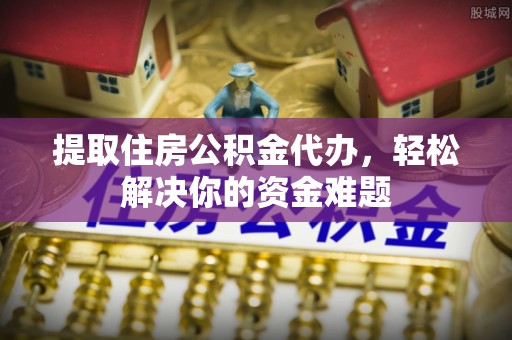 弋阳提取住房公积金代办，轻松解决你的资金难题