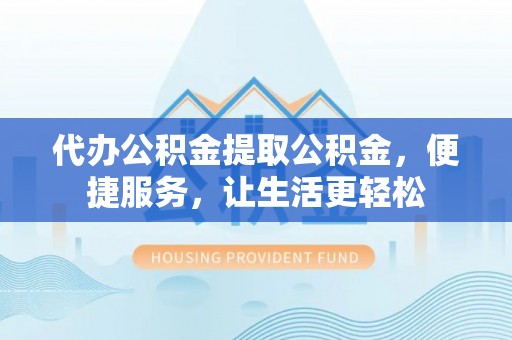 弋阳代办公积金提取公积金，便捷服务，让生活更轻松
