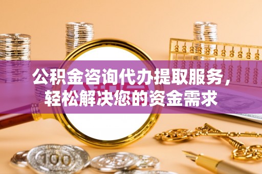 弋阳公积金咨询代办提取服务，轻松解决您的资金需求