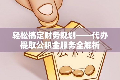 弋阳轻松搞定财务规划——代办提取公积金服务全解析