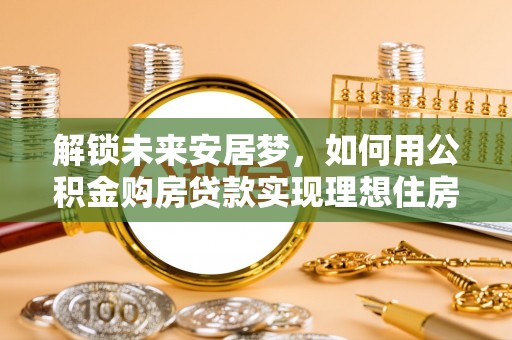 弋阳解锁未来安居梦，如何用公积金购房贷款实现理想住房计划