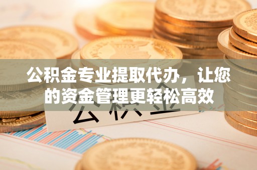 弋阳公积金专业提取代办，让您的资金管理更轻松高效