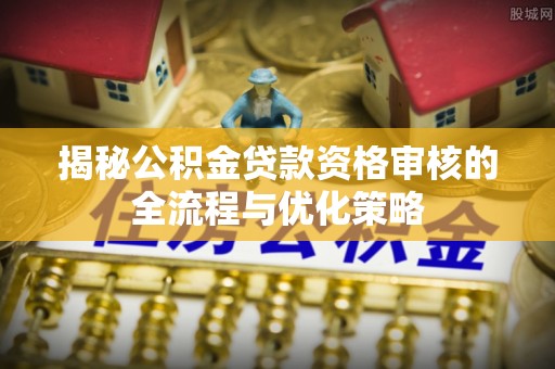 弋阳揭秘公积金贷款资格审核的全流程与优化策略
