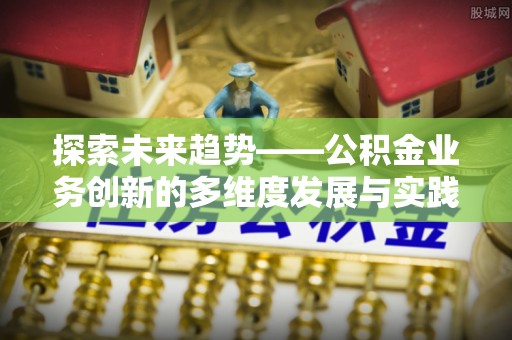 弋阳探索未来趋势——公积金业务创新的多维度发展与实践