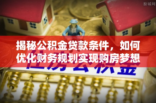 弋阳揭秘公积金贷款条件，如何优化财务规划实现购房梦想