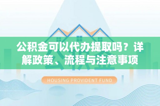弋阳公积金可以代办提取吗？详解政策、流程与注意事项
