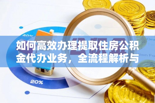 弋阳如何高效办理提取住房公积金代办业务，全流程解析与实用建议