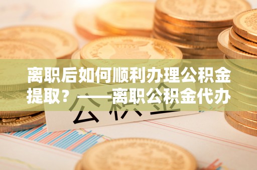 弋阳离职后如何顺利办理公积金提取？——离职公积金代办提取全攻略