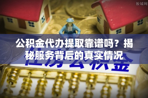弋阳公积金代办提取靠谱吗？揭秘服务背后的真实情况