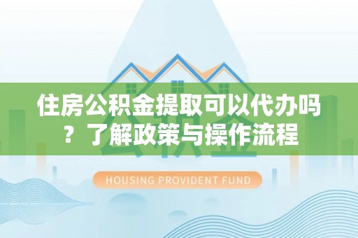 弋阳住房公积金提取可以代办吗？了解政策与操作流程
