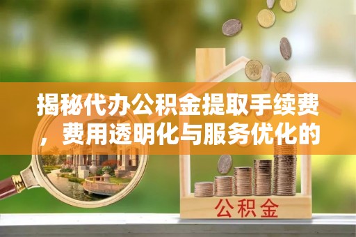 弋阳揭秘代办公积金提取手续费，费用透明化与服务优化的关键