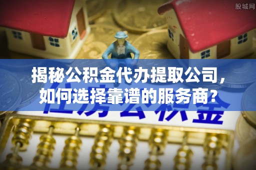 弋阳揭秘公积金代办提取公司，如何选择靠谱的服务商？