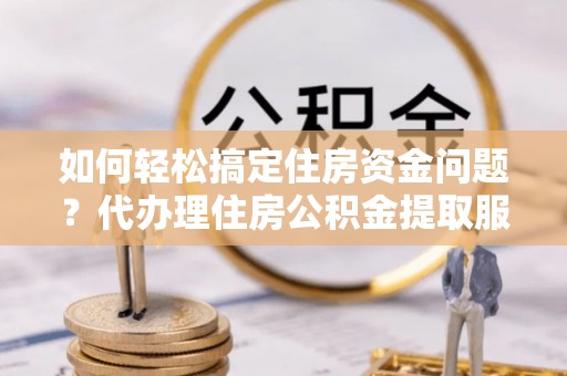 弋阳如何轻松搞定住房资金问题？代办理住房公积金提取服务全解析