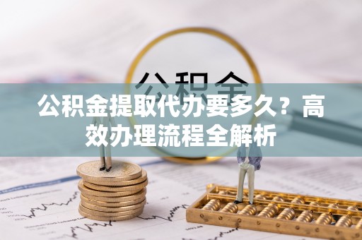 弋阳公积金提取代办要多久？高效办理流程全解析