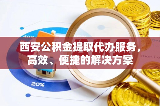 弋阳西安公积金提取代办服务，高效、便捷的解决方案