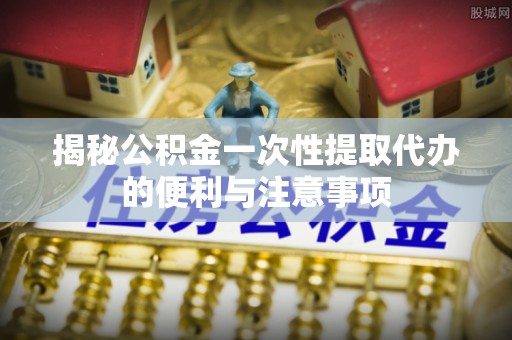弋阳揭秘公积金一次性提取代办的便利与注意事项