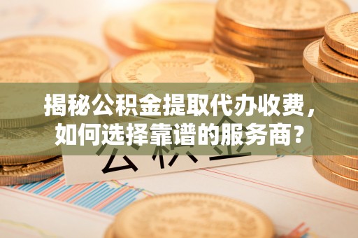 弋阳揭秘公积金提取代办收费，如何选择靠谱的服务商？