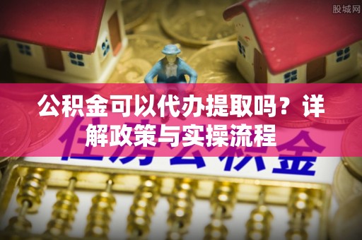 弋阳公积金可以代办提取吗？详解政策与实操流程