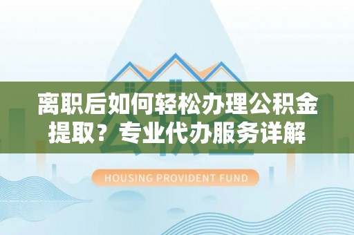弋阳离职后如何轻松办理公积金提取？专业代办服务详解