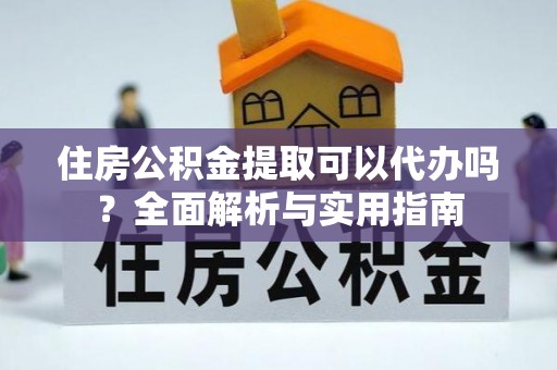 弋阳住房公积金提取可以代办吗？全面解析与实用指南