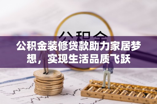 弋阳公积金装修贷款助力家居梦想，实现生活品质飞跃