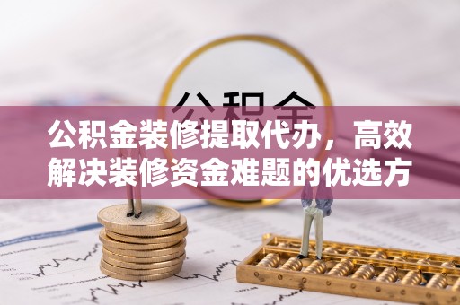 弋阳公积金装修提取代办，高效解决装修资金难题的优选方案