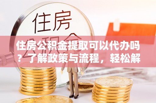 弋阳住房公积金提取可以代办吗？了解政策与流程，轻松解决疑惑