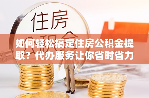 弋阳如何轻松搞定住房公积金提取？代办服务让你省时省力