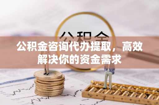 弋阳公积金咨询代办提取，高效解决你的资金需求
