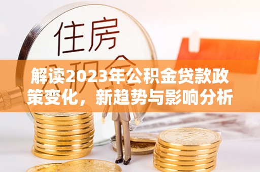 弋阳解读2023年公积金贷款政策变化，新趋势与影响分析