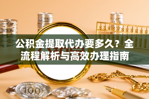 弋阳公积金提取代办要多久？全流程解析与高效办理指南