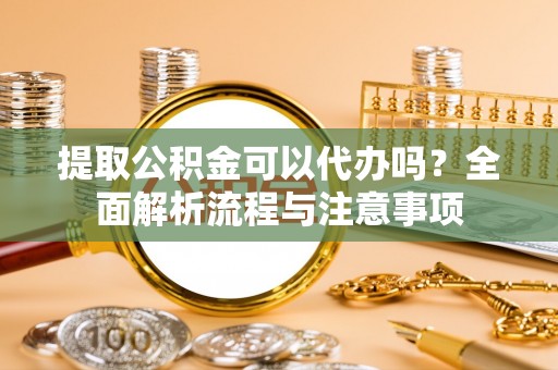 弋阳提取公积金可以代办吗？全面解析流程与注意事项