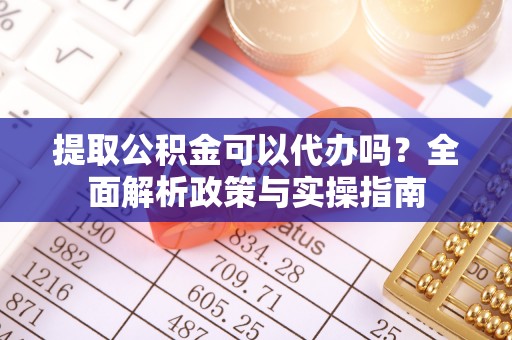 弋阳提取公积金可以代办吗？全面解析政策与实操指南