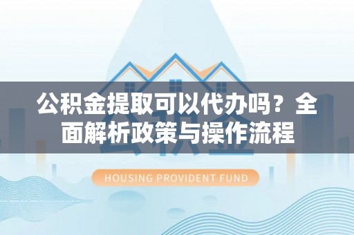 弋阳公积金提取可以代办吗？全面解析政策与操作流程