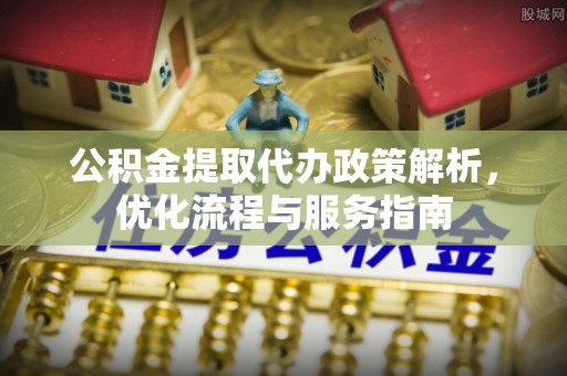 弋阳公积金提取代办政策解析，优化流程与服务指南