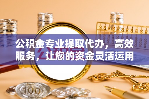 弋阳公积金专业提取代办，高效服务，让您的资金灵活运用