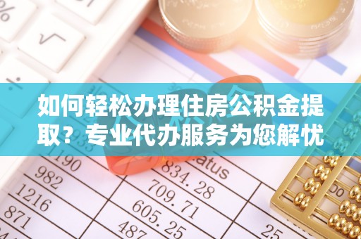 弋阳如何轻松办理住房公积金提取？专业代办服务为您解忧