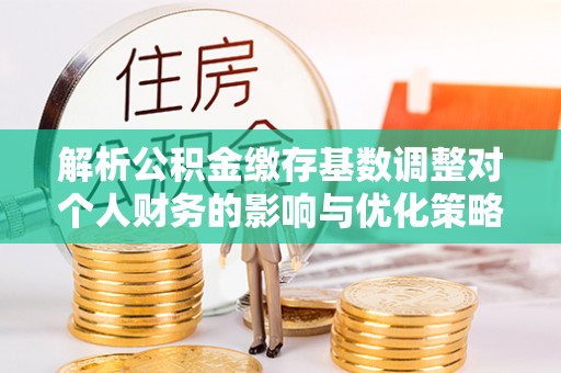弋阳解析公积金缴存基数调整对个人财务的影响与优化策略