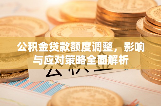 弋阳公积金贷款额度调整，影响与应对策略全面解析