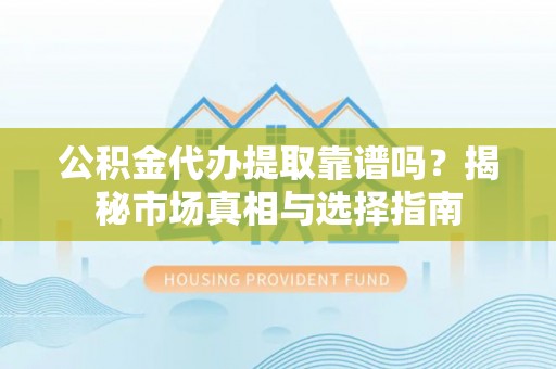 弋阳公积金代办提取靠谱吗？揭秘市场真相与选择指南