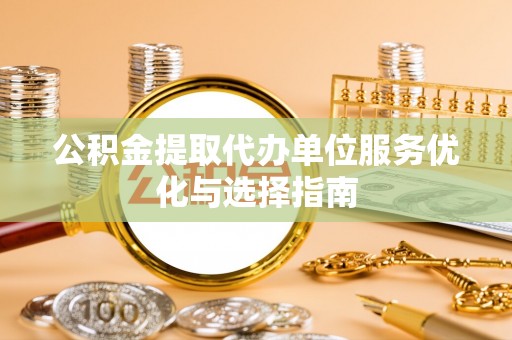 弋阳公积金提取代办单位服务优化与选择指南