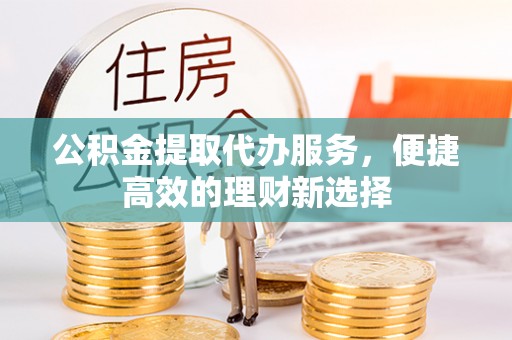 弋阳公积金提取代办服务，便捷高效的理财新选择