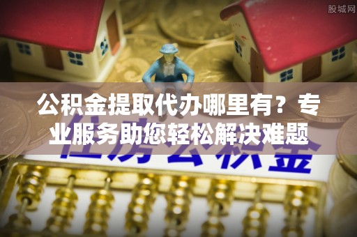 弋阳公积金提取代办哪里有？专业服务助您轻松解决难题